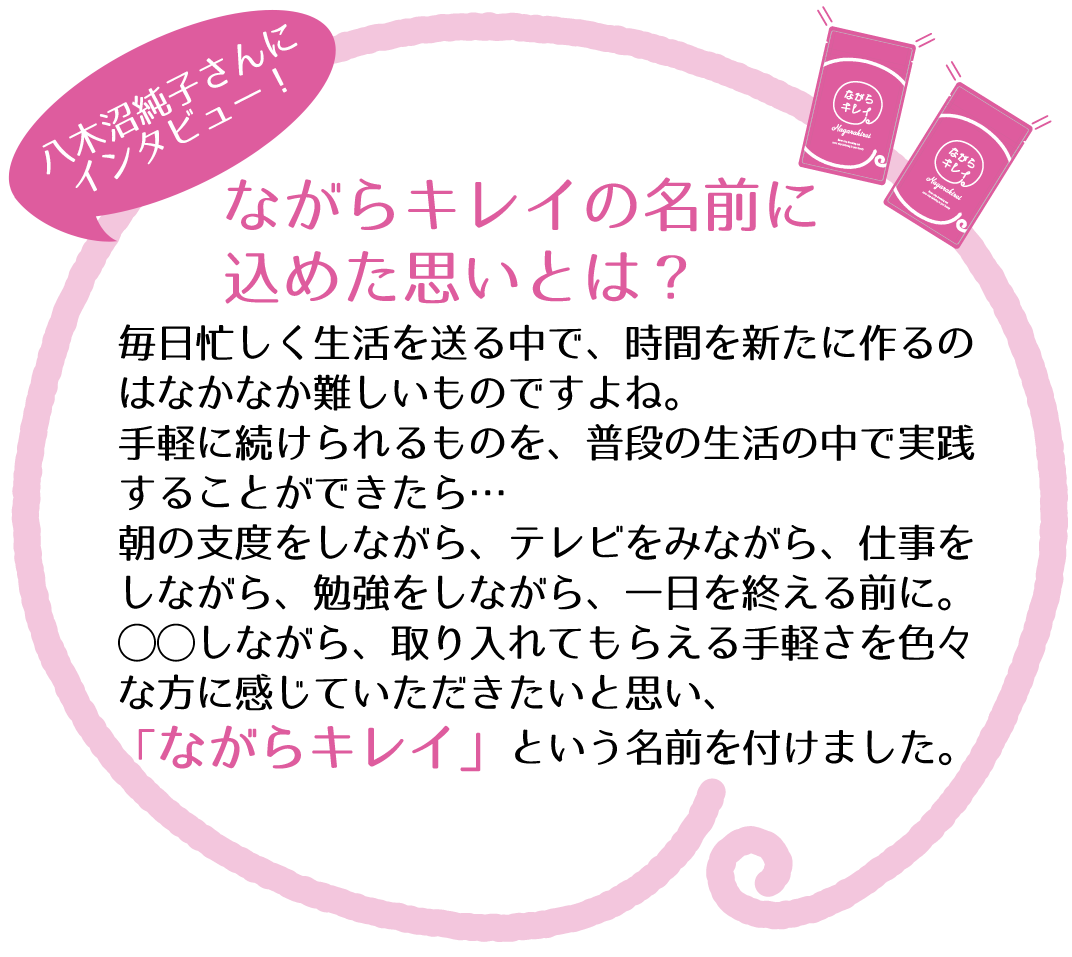 八木沼純子さんが「ながらキレイ」の名前に込めた思いとは…。毎日忙しく生活を送る中で、時間を新たに作るのはなかなか難しいものですよね。手軽に続けられるものを、普段の生活の中で実践することができたら…朝の支度をしながら、テレビをみながら、仕事をしながら、勉強をしながら、一日を終える前に。◯◯しながら、取り入れてもらえる手軽さを色々な方に感じていただきたいと思い、「ながらキレイ」という名前を付けました。