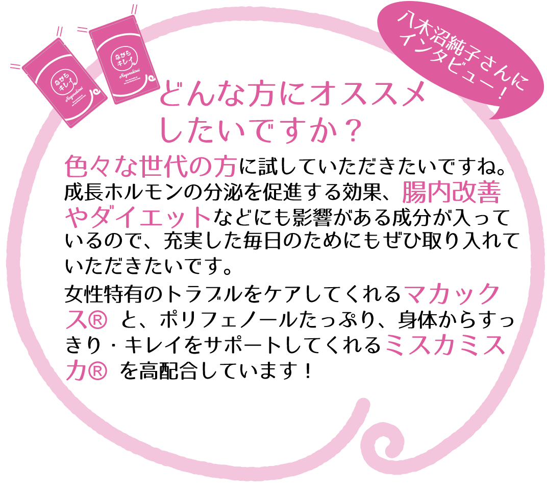 どんな方にオススメしたいですか?色々な世代の方に試していただきたいです。成長ホルモンの分泌を促進する効果、腸内改善、ダイエットなどにも影響がある成分が入っています。充実した毎日のためにもぜひ取り入れていただきたいです。女性特有のトラブルをケアしてくれる【マカックス®】とポリフェノールたっぷりで、身体から「すっきり・キレイ」をサポートしてくれる【ミスカミスカ®】を高配合しています。