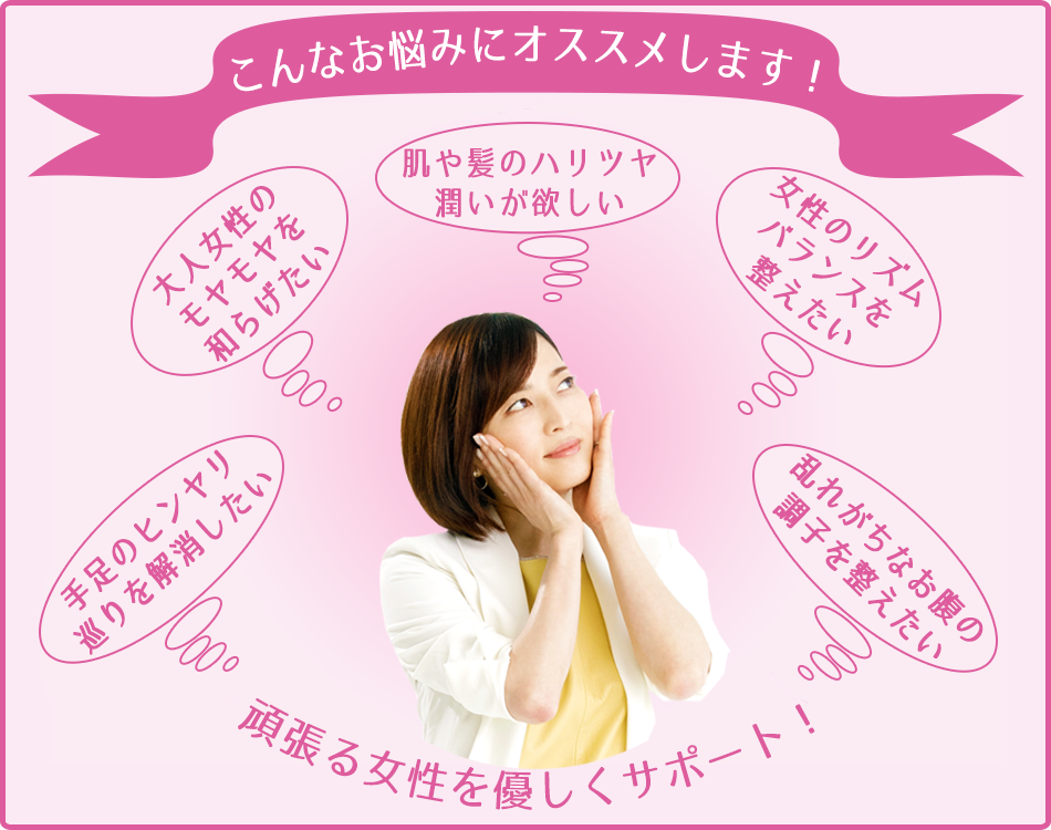 こんなお悩みにオススメします! 肌や髪のハリツヤ潤いが欲しいエイジングケアに 女性のリズムバランスを整えたいホルモンバランス調整に 乱れがちなお腹の調子を整えたい腸内環境改善・便秘解消に 手足のヒンヤリ巡りを解消したい冷え性に 大人女性のモヤモヤを和らげたい更年期障害に 頑張る女性を優しくサポート!
