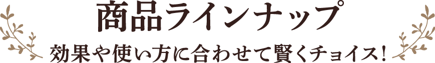 商品ラインナップ 効果や使い方に合わせて賢くチョイス！